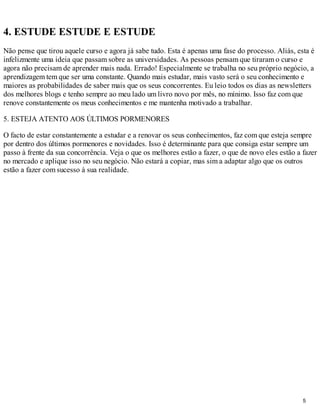 4. ESTUDE ESTUDE E ESTUDE
Não pense que tirou aquele curso e agora já sabe tudo. Esta é apenas uma fase do processo. Aliás, esta é
infelizmente uma ideia que passam sobre as universidades. As pessoas pensam que tiraram o curso e
agora não precisam de aprender mais nada. Errado! Especialmente se trabalha no seu próprio negócio, a
aprendizagem tem que ser uma constante. Quando mais estudar, mais vasto será o seu conhecimento e
maiores as probabilidades de saber mais que os seus concorrentes. Eu leio todos os dias as newsletters
dos melhores blogs e tenho sempre ao meu lado um livro novo por mês, no mínimo. Isso faz com que
renove constantemente os meus conhecimentos e me mantenha motivado a trabalhar.

5. ESTEJA ATENTO AOS ÚLTIMOS PORMENORES

O facto de estar constantemente a estudar e a renovar os seus conhecimentos, faz com que esteja sempre
por dentro dos últimos pormenores e novidades. Isso é determinante para que consiga estar sempre um
passo à frente da sua concorrência. Veja o que os melhores estão a fazer, o que de novo eles estão a fazer
no mercado e aplique isso no seu negócio. Não estará a copiar, mas sim a adaptar algo que os outros
estão a fazer com sucesso à sua realidade.




                                                                                                     5
 