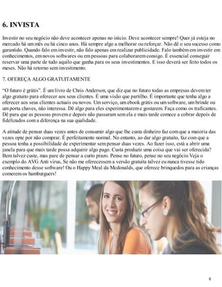 6. INVISTA
Investir no seu negócio não deve acontecer apenas no início. Deve acontecer sempre! Quer já esteja no
mercado há um mês ou há cinco anos. Há sempre algo a melhorar ou reforçar. Não dê o seu sucesso como
garantido. Quando falo em investir, não falo apenas em realizar publicidade. Falo também em investir em
conhecimentos, em novos softwares ou em pessoas para colaborarem consigo. É essencial conseguir
reservar uma parte de tudo aquilo que ganha para os seus investimentos. E isso deverá ser feito todos os
meses. Não há retorno sem investimento.

7. OFEREÇA ALGO GRATUITAMENTE

“O futuro é grátis”. É um livro de Chris Anderson, que diz que no futuro todas as empresas devem ter
algo gratuito para oferecer aos seus clientes. É uma visão que partilho. É importante que tenha algo a
oferecer aos seus clientes actuais ou novos. Um serviço, um ebook grátis ou um software, um brinde ou
um porta chaves, não interessa. Dê algo para eles experimentarem e gostarem. Faça como os traficantes.
Dê para que as pessoas provem e depois não passaram sem ela e mais tarde comece a cobrar depois de
fidelizados com a diferença na sua qualidade.

A atitude de pensar duas vezes antes de consumir algo que lhe custa dinheiro faz com que a maioria das
vezes opte por não comprar. É perfeitamente normal. No entanto, ao dar algo gratuito, faz com que a
pessoa tenha a possibilidade de experimentar sem pensar duas vezes. Ao fazer isso, está a abrir uma
janela para que mais tarde possa adquirir algo pago. Custa produzir uma coisa que vai ser oferecida?
Bem talvez custe, mas pare de pensar a curto prazo. Pense no futuro, pense no seu negócio.Veja o
exemplo do AVG Anti virus, Se não me oferecessem a versão gratuita talvez eu nunca tivesse tido
conhecimento desse software! Ou o Happy Meal da Mcdonalds, que oferece brinquedos para as crianças
comerem os hamburguers!




                                                                                                  6
 