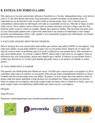 8. ESTEJA EM TODO O LADO
Não interessa se os seus concorrentes utilizam o Facebook ou o Twitter. Independente disso, você deverá
estar lá. E não abra apenas uma conta. Faça promoções, promova produtos ou dê apenas dicas. O
importante na era da internet é estar em todo o lado ao mesmo tempo. Seja visto e interaja com os
consumidores interessados na informação relevante ao seu produto ou serviço. Mas não se fique só pelas
redes sociais. Envie emails e press releases para os jornais nacionais ou locais e diga o que faz, faça
palestras grátis ou grave vídeos no youtube. Quanto mais aparecer melhor. Não descuide esta parte, pois
os seus concorrentes podem estar a aproveitar muito bem a sua ausência.O importante é estar sempre
presente com informação valiosa e útil, quando o seu comsumidor pesquisar por informações em relação
ao seu produto ou serviço online.

9. FAÇA UMA ANÁLISE SWOT DO SEU NEGÓCIO

Para se destacar dos seus concorrentes nada melhor que realizar uma análise SWOT ao seu negócio. Veja
onde está a falhar, no que pode melhorar ou quais são os seus pontos fortes. Depois de ver quais são,
trate de resolver todos os problemas que tiver ou de evidenciar os seus pontos fortes. Mas concentre-se
mais neste último ponto. Ao realizar a análise SWOT, saberá onde é mais forte no seu negócio. Para se
diferenciar dos seus concorrentes, aposte mais naquilo que é melhor. Evidencie os seus pontos fortes e
comece por derrotá-los aí. Comece pela batalha que pode vencer e aos poucos vá limando os outros
pontos.

10. VEJA ONDE ESTÁ A FALHAR

Não guardei este último ponto para último por acaso. Acredito que o sucesso para o seu negócio se deva
concentrar muito mais em reforçar os seus pontos fortes do que tentar constantemente melhorar os fracos.
Contudo, não deverá descuidar estas suas falhas. Se puder e se tiver tempo, faça uma análise a todos os
pontos onde tem menos qualidade e tente disfarça-los ou melhorá-los. Nunca conseguirá ser bom em
todos os campos do seu negócio, mas pode sempre tentar ser menos mau e evidenciar os fortes, para isto
pode sempre contar com marketing e publicidade para fazer crescer o seu negócio.

Obrigado

Jorge Oliveira

Patrocinio: marketingonlinept.com e distribuicaopublicidadeporto.com




                                                                                                    7
 