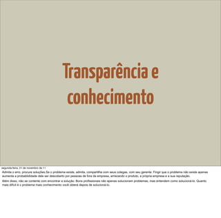 Transparência e
                                            conhecimento


segunda-feira, 21 de novembro de 11
Admita o erro, procure soluções.Se o problema existe, admita, compartilhe com seus colegas, com seu gerente. Fingir que o problema não existe apenas
aumenta a probablididade dele ser descoberto por pessoas de fora da empresa, arriscando o produto, a própria empresa e a sua reputação.
Além disso, não se contente com encontrar a solução. Bons profissionais não apenas solucionam problemas, mas entendem como solucioná-lo. Quanto
mais difícil é o problema mais conhecimento você obterá depois de solucioná-lo.
 