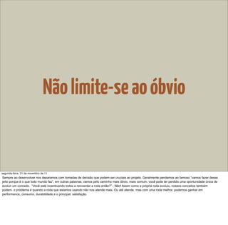 Não limite-se ao óbvio


segunda-feira, 21 de novembro de 11
Sempre ao desenvolver nos deparamos com tomadas de decisão que podem ser cruciais ao projeto. Geralmente pendemos ao famoso “vamos fazer desse
jeito porque é o que todo mundo faz”, em outras palavras, vamos pelo caminho mais óbvio, mais comum. você pode ter perdido uma oportunidade única de
evoluir um conceito. “Você está incentivando todos a reinventar a roda então?” - Não! Assim como a própria roda evoluiu, nossos conceitos também
podem. o problema é quando a roda que estamos usando não nos atende mais. Ou até atende, mas com uma roda melhor, podemos ganhar em
performance, consumo, durabilidade e o principal: satisfação.
 