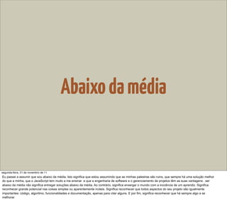 Abaixo da média


segunda-feira, 21 de novembro de 11
Eu passei a assumir que sou abaixo da média. Isto significa que estou assumindo que as minhas palestras são ruins, que sempre há uma solução melhor
do que a minha, que o JavaScript tem muito a me ensinar e que a engenharia de software e o gerenciamento de projetos têm as suas vantagens . ser
abaixo da média não significa entregar soluções abaixo da média. Ao contrário, significa enxergar o mundo com a inocência de um aprendiz. Significa
reconhecer grande potencial nas coisas simples ou aparentemente inúteis. Significa reconhecer que todos aspectos do seu projeto são igualmente
importantes: código, algoritmo, funcionalidades e documentação, apenas para citar alguns. E por fim, significa reconhecer que há sempre algo a se
melhorar
 