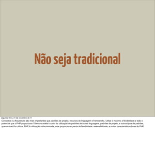 Não seja tradicional


segunda-feira, 21 de novembro de 11
Conceitos e a Arquitetura são mais importantes que padrões de projeto, recursos de linguagem e frameworks. Utilize o máximo a flexibilidade e todo o
potencial que o PHP proporciona ! Sempre avalie o custo da utilização de padrões de outras linguagens, padrões de projeto, e outros tipos de padrões,
quando você for utilizar PHP. A utilização indiscriminada pode proporcionar perda de flexibilidade, extensibilidade, e outras características boas do PHP.
 