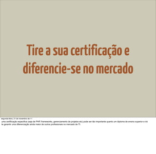 Tire a sua certificação e
                        diferencie-se no mercado


segunda-feira, 21 de novembro de 11
uma certificação especifica (seja de PHP, frameworks, gerenciamento de projetos etc) pode ser tão importante quanto um diploma de ensino superior e irá
te garantir uma diferenciação ainda maior de outros profissionais no mercado de TI.
 