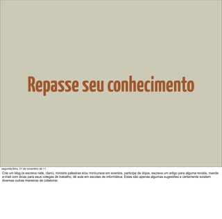 Repasse seu conhecimento


segunda-feira, 21 de novembro de 11
Crie um blog (e escreva nele, claro), ministre palestras e/ou minicursos em eventos, participe de dojos, escreva um artigo para alguma revista, mande
e-mail com dicas para seus colegas de trabalho, dê aula em escolas de informática; Estas são apenas algumas sugestões e certamente existem
diversas outras maneiras de colaborar.
 
