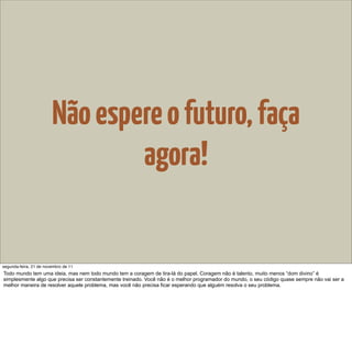 Não espere o futuro, faça
                                agora!


segunda-feira, 21 de novembro de 11
Todo mundo tem uma ideia, mas nem todo mundo tem a coragem de tira-lá do papel. Coragem não é talento, muito menos “dom divino” é
simplesmente algo que precisa ser constantemente treinado. Você não é o melhor programador do mundo, o seu código quase sempre não vai ser a
melhor maneira de resolver aquele problema, mas você não precisa ficar esperando que alguém resolva o seu problema.
 