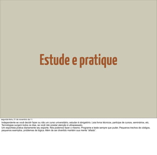 Estude e pratique


segunda-feira, 21 de novembro de 11
Independente se você decidir fazer ou não um curso universitário, estudar é obrigatório. Leia livros técnicos, participe de cursos, seminários, etc.
Tecnologias surgem todos os dias, se você não prestar atenção é ultrapassado.
Um esportista pratica diariamente seu esporte. Nós podemos fazer o mesmo. Programe e teste sempre que puder. Pequenos trechos de códigos,
pequenos exemplos, problemas de lógica. Além de ser divertido mantém sua mente “afiada”.
 
