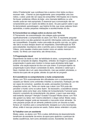 diária. É fundamental que o professor leia e assine o livro todos os dias e
escrever nele... Chamar os pais regularmente para compartilhar uma boa
notícia, o aluno pode não ser capaz de compartilhar informações de si mesmo.
Se houver problemas difíceis de tratar, uma chamada telefônica ou uma
reunião pode ser mais apropriado. É essencial que a comunicação não ser
compreendido por um rosário de delitos do aluno. Os pais querem saber o que
foi demonstrado aprendizagem, que história foi lida, que novas palavras foram
aprendidas, e outras pequenas realizações e acontecimentos do dia.
6) Conscientizar os colegas sobre os alunos com TEA.
O Treinamento de conscientização dos colegas pode aumentar
significativamente a compreensão do aluno com TEA. É importante perguntar
aos pais como e se eles gostariam de permitir informações sobre seu filho para
ser compartilhado. Enquanto muitos pais estão de acordo com isto, os outros
não são e os seus desejos devem ser respeitados. Desmistificação da TEA
para estudantes neurotipicos abre o caminho para a inclusão bem-sucedida.
Vídeos, como aqueles criados para mostrar como um autista vivenciam o
mundo. Ou filmes com esse tema, são ótimas dicas...
7) Programação visual
Dependendo da idade ou nível de habilidade do aluno, a programação visual
pode ser composto de objetos, fotografias, símbolos de imagem ou palavras. A
programação é usada para mostrar à criança quais atividades terão lugar
durante uma seção especial do dia e em que ordem. O principal objetivo da
programação é para reduzir a ansiedade do aluno, deixando-o saber que o
futuro imediato não é um vazio desconhecido, mas que existem atividades, a
maioria dos quais ele vai gostar, através do qual ele vai progredir
8) A assistência no comportamento e muita compreensão
Alunos com TEA ocasionalmente têm dificuldades com o comportamento
causado por fatores como ambientes irritantes ou sensoriais, frustração por não
ser capaz de comunicar, questões de saúde, percepções incorretas de
situações sociais, etc. Tenha em mente que o aluno com TEA pode não
perceber o mundo como os outros fazem. Se necessário, a assistência acesso
a aprender sobre como fazer uma Análise de Comportamento Funcional para
discernir o propósito de comportamento dos alunos: o que é que esse aluno
está tentando alcançar? Atenção? Evasão? Escape? Muitos alunos com TEA
não gostam (ou talvez nem mesmo entendem) o elogio verbal. Muitas vezes,
um reforçador tangível pode ser necessário e isso pode incluir alimentar. Se
uma pequena porção de um alimento preferido (como um biscoito ou bala)
fornece um incentivo para o comportamento desejado ou é uma recompensa
eficaz, então é isso que precisa ser usado. Outros alunos entendem e é justo.
9) Trabalhar com um assistente
Muitas vezes, os alunos com TEA e outras deficiências de desenvolvimento
beneficiam de assistente de ensino de apoio para ajudá-los a participar de
tarefas acadêmicas, bem como atividades sociais. Assistentes de ensino
 