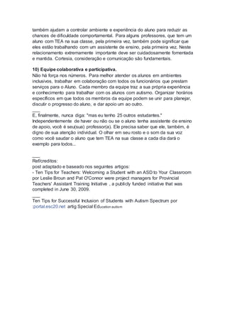 também ajudam a controlar ambiente e experiência do aluno para reduzir as
chances de dificuldade comportamental. Para alguns professores, que tem um
aluno com TEA na sua classe, pela primeira vez, também pode significar que
eles estão trabalhando com um assistente de ensino, pela primeira vez. Neste
relacionamento extremamente importante deve ser cuidadosamente fomentada
e mantida. Cortesia, consideração e comunicação são fundamentais.
10) Equipe colaborativa e participativa.
Não há força nos números. Para melhor atender os alunos em ambientes
inclusivos, trabalhar em colaboração com todos os funcionários que prestam
serviços para o Aluno. Cada membro da equipe traz a sua própria experiência
e conhecimento para trabalhar com os alunos com autismo. Organizar horários
específicos em que todos os membros da equipe podem se unir para planejar,
discutir o progresso do aluno, e dar apoio um ao outro.
___
E, finalmente, nunca diga: "mas eu tenho 25 outros estudantes."
Independentemente de haver ou não ou se o aluno tenha assistente de ensino
de apoio, você é seu(sua) professor(a). Ele precisa saber que ele, também, é
digno de sua atenção individual. O olhar em seu rosto e o som da sua voz
como você saudar o aluno que tem TEA na sua classe a cada dia dará o
exemplo para todos...
___
Ref/creditos:
post adaptado e baseado nos seguintes artigos:
- Ten Tips for Teachers: Welcoming a Student with an ASD to Your Classroom
por Leslie Broun and Pat O'Connor were project managers for Provincial
Teachers' Assistant Training Initiative , a publicly funded initiative that was
completed in June 30, 2009.
___
Ten Tips for Successful Inclusion of Students with Autism Spectrum por
:portal.esc20.net artig Special Education autism
 