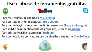 Para mail marketing usamos o Mail Chimp;
Para contato online no blog, usamos o Zopim;
Para comunicação direta com o cliente, usamos o Skype e o Hangout;
Para CRM e acompanhamento de propostas, usamos o Highrise;
Para criar animações, usamos o PowToon;
Para confecção de contratos e uso de planilhas, usamos o Google Docs.

 
