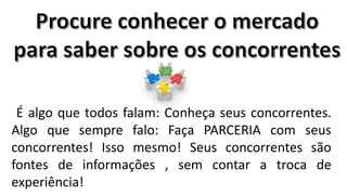 É algo que todos falam: Conheça seus concorrentes.
Algo que sempre falo: Faça PARCERIA com seus
concorrentes! Isso mesmo! Seus concorrentes são
fontes de informações , sem contar a troca de
experiência!

 