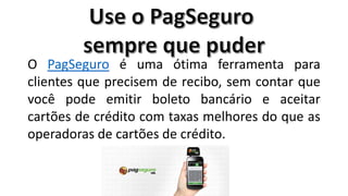O PagSeguro é uma ótima ferramenta para
clientes que precisem de recibo, sem contar que
você pode emitir boleto bancário e aceitar
cartões de crédito com taxas melhores do que as
operadoras de cartões de crédito.

 