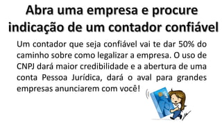 Um contador que seja confiável vai te dar 50% do
caminho sobre como legalizar a empresa. O uso de
CNPJ dará maior credibilidade e a abertura de uma
conta Pessoa Jurídica, dará o aval para grandes
empresas anunciarem com você!

 