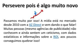 Passamos muito por isso! A mídia está no mercado
desde 2010 com a AZ Direct e vem dando o que falar!
Muitas pessoas (mesmo agências de publicidade) não
conhecem e ainda sentem um ceticismo, com dados
estatísticos e informações sobre o ROI, aos poucos
conseguimos quebrar isso!

 