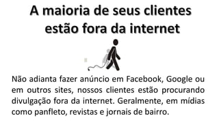 Não adianta fazer anúncio em Facebook, Google ou
em outros sites, nossos clientes estão procurando
divulgação fora da internet. Geralmente, em mídias
como panfleto, revistas e jornais de bairro.

 