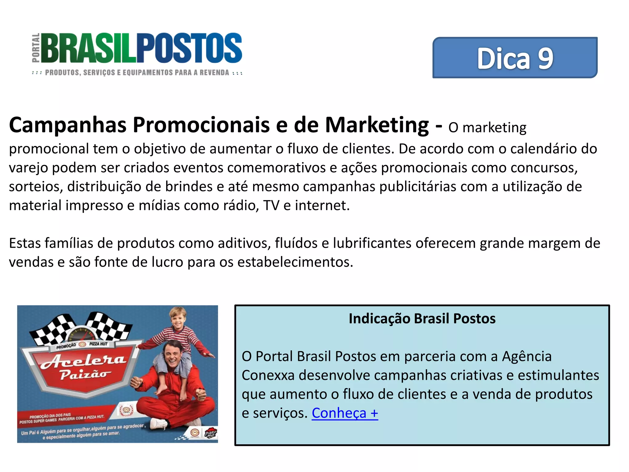 Dica 1 – Treinamento de Equipes
Campanhas Promocionais e de Marketing - O marketing
promocional tem o objetivo de aumentar o fluxo de clientes. De acordo com o calendário do
varejo podem ser criados eventos comemorativos e ações promocionais como concursos,
sorteios, distribuição de brindes e até mesmo campanhas publicitárias com a utilização de
material impresso e mídias como rádio, TV e internet.

Estas famílias de produtos como aditivos, fluídos e lubrificantes oferecem grande margem de
vendas e são fonte de lucro para os estabelecimentos.


                                                    Indicação Brasil Postos

                                   O Portal Brasil Postos em parceria com a Agência
                                   Conexxa desenvolve campanhas criativas e estimulantes
                                   que aumento o fluxo de clientes e a venda de produtos
                                   e serviços. Conheça +
 