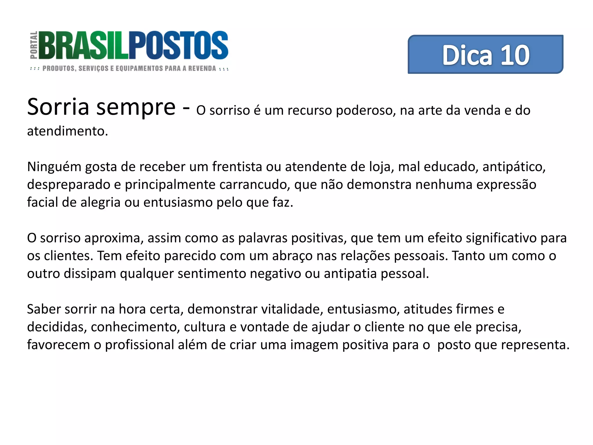 Dica 1 – Treinamento de Equipes
Sorria sempre -             O sorriso é um recurso poderoso, na arte da venda e do
atendimento.

Ninguém gosta de receber um frentista ou atendente de loja, mal educado, antipático,
despreparado e principalmente carrancudo, que não demonstra nenhuma expressão
facial de alegria ou entusiasmo pelo que faz.

O sorriso aproxima, assim como as palavras positivas, que tem um efeito significativo para
os clientes. Tem efeito parecido com um abraço nas relações pessoais. Tanto um como o
outro dissipam qualquer sentimento negativo ou antipatia pessoal.

Saber sorrir na hora certa, demonstrar vitalidade, entusiasmo, atitudes firmes e
decididas, conhecimento, cultura e vontade de ajudar o cliente no que ele precisa,
favorecem o profissional além de criar uma imagem positiva para o posto que representa.
 