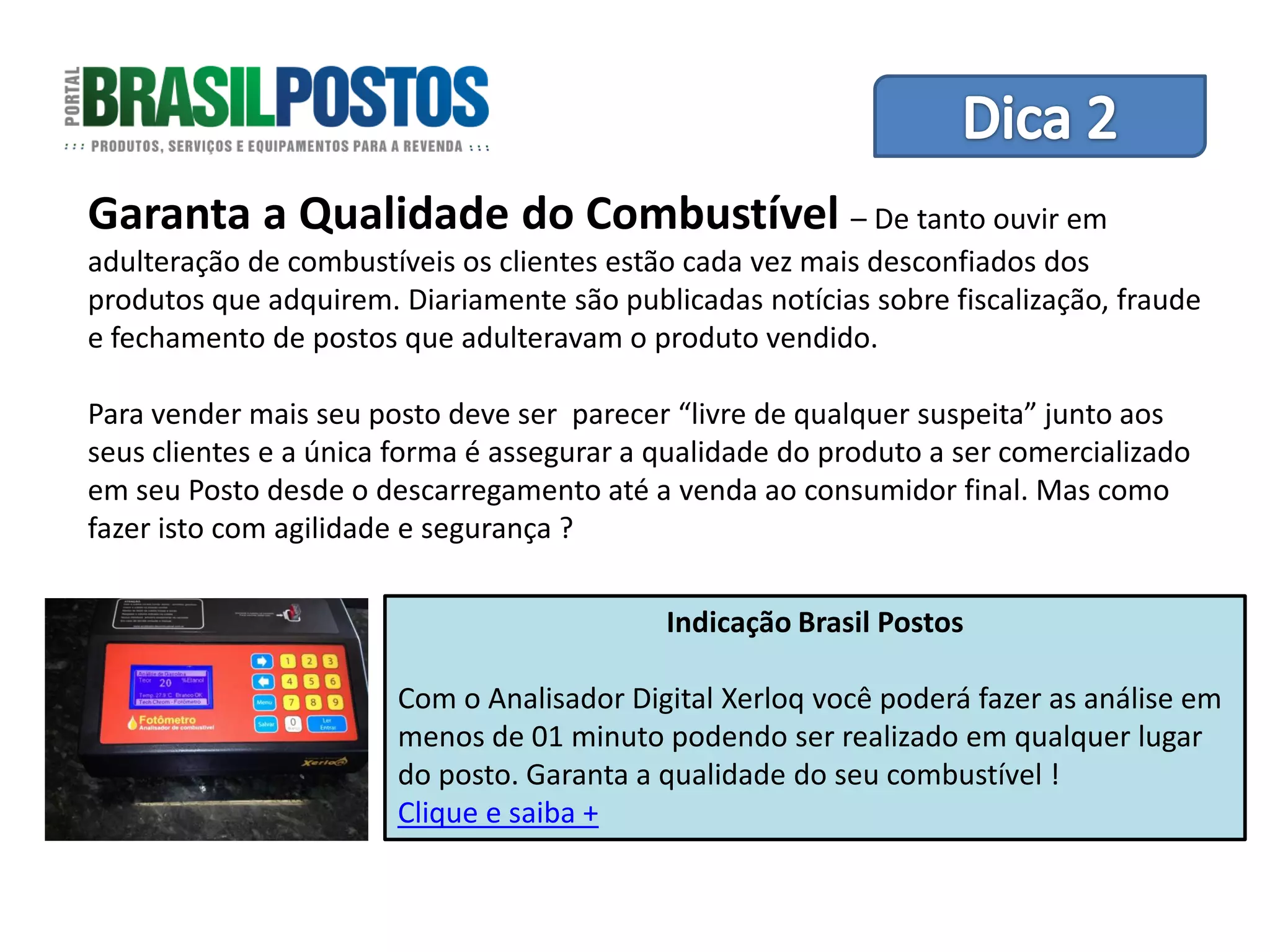 Garanta a Qualidade do Combustível – De tantode Equipes
                           Dica 1 – Treinamento
                                                ouvir em
adulteração de combustíveis os clientes estão cada vez mais desconfiados dos
produtos que adquirem. Diariamente são publicadas notícias sobre fiscalização, fraude
e fechamento de postos que adulteravam o produto vendido.

Para vender mais seu posto deve ser parecer “livre de qualquer suspeita” junto aos
seus clientes e a única forma é assegurar a qualidade do produto a ser comercializado
em seu Posto desde o descarregamento até a venda ao consumidor final. Mas como
fazer isto com agilidade e segurança ?

                                            Indicação Brasil Postos

                       Com o Analisador Digital Xerloq você poderá fazer as análise em
                       menos de 01 minuto podendo ser realizado em qualquer lugar
                       do posto. Garanta a qualidade do seu combustível !
                       Clique e saiba +
 