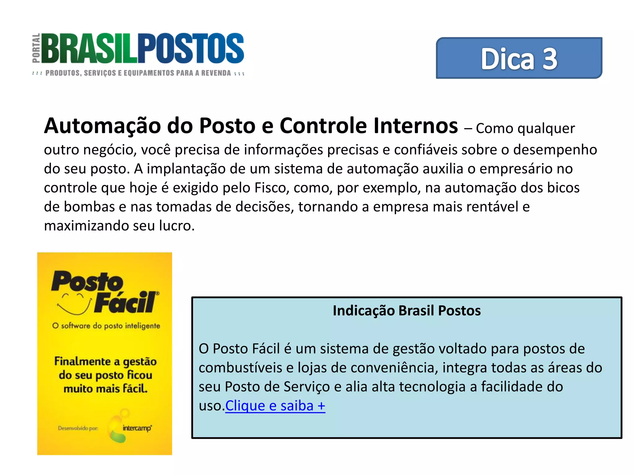 Dica 1 – Treinamento de Equipes
Automação do Posto e Controle Internos – Como qualquer
outro negócio, você precisa de informações precisas e confiáveis sobre o desempenho
do seu posto. A implantação de um sistema de automação auxilia o empresário no
controle que hoje é exigido pelo Fisco, como, por exemplo, na automação dos bicos
de bombas e nas tomadas de decisões, tornando a empresa mais rentável e
maximizando seu lucro.




                                           Indicação Brasil Postos

                       O Posto Fácil é um sistema de gestão voltado para postos de
                       combustíveis e lojas de conveniência, integra todas as áreas do
                       seu Posto de Serviço e alia alta tecnologia a facilidade do
                       uso.Clique e saiba +
 
