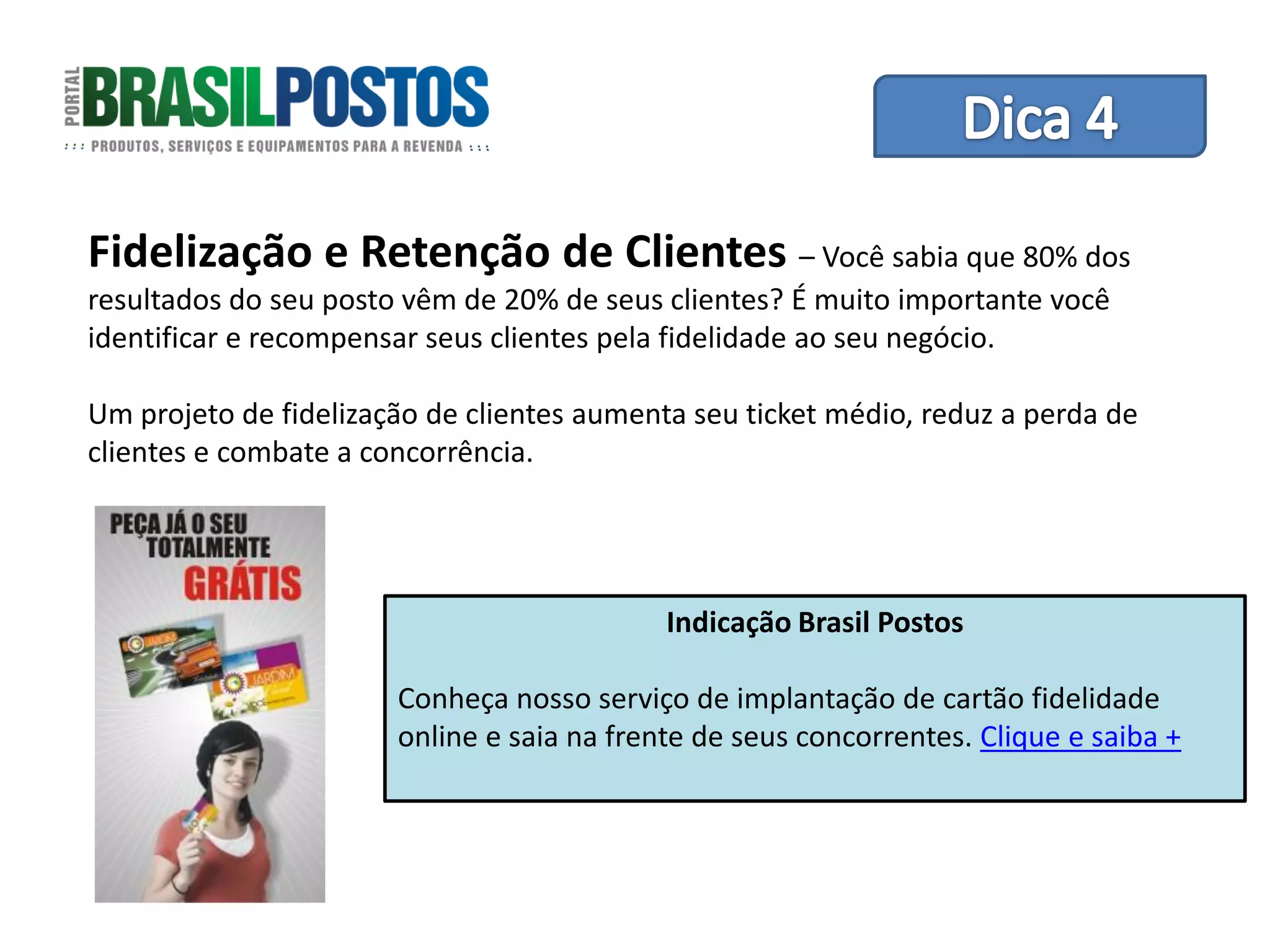 Dica 1 – Treinamento de Equipes
Fidelização e Retenção de Clientes – Você sabia que 80% dos
resultados do seu posto vêm de 20% de seus clientes? É muito importante você
identificar e recompensar seus clientes pela fidelidade ao seu negócio.

Um projeto de fidelização de clientes aumenta seu ticket médio, reduz a perda de
clientes e combate a concorrência.




                                            Indicação Brasil Postos

                       Conheça nosso serviço de implantação de cartão fidelidade
                       online e saia na frente de seus concorrentes. Clique e saiba +
 