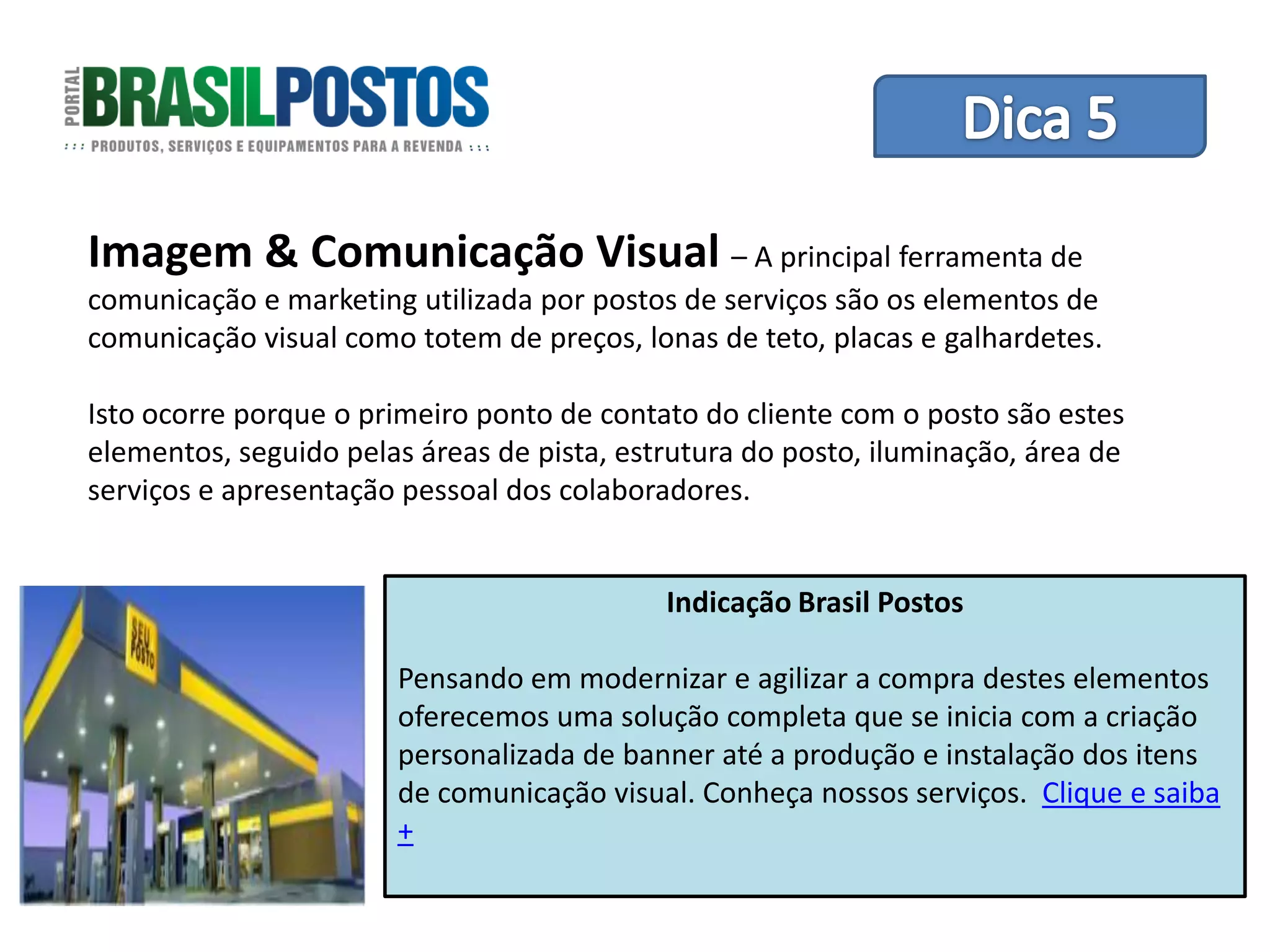 Dica 1 – Treinamento de Equipes
Imagem & Comunicação Visual – A principal ferramenta de
comunicação e marketing utilizada por postos de serviços são os elementos de
comunicação visual como totem de preços, lonas de teto, placas e galhardetes.

Isto ocorre porque o primeiro ponto de contato do cliente com o posto são estes
elementos, seguido pelas áreas de pista, estrutura do posto, iluminação, área de
serviços e apresentação pessoal dos colaboradores.


                                            Indicação Brasil Postos

                       Pensando em modernizar e agilizar a compra destes elementos
                       oferecemos uma solução completa que se inicia com a criação
                       personalizada de banner até a produção e instalação dos itens
                       de comunicação visual. Conheça nossos serviços. Clique e saiba
                       +
 