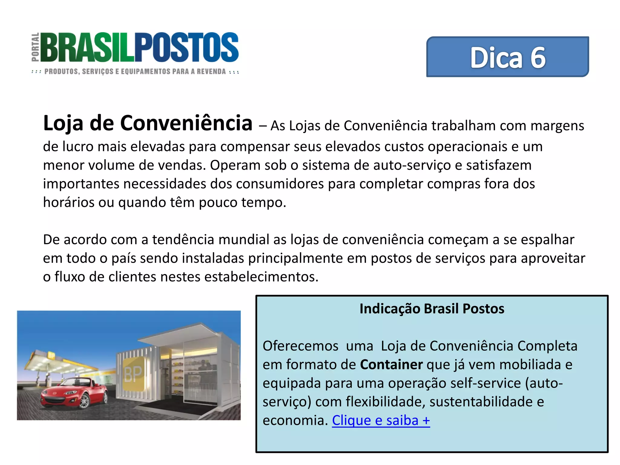 Dica 1 – Treinamento de Equipes
Loja de Conveniência – As Lojas de Conveniência trabalham com margens
de lucro mais elevadas para compensar seus elevados custos operacionais e um
menor volume de vendas. Operam sob o sistema de auto-serviço e satisfazem
importantes necessidades dos consumidores para completar compras fora dos
horários ou quando têm pouco tempo.

De acordo com a tendência mundial as lojas de conveniência começam a se espalhar
em todo o país sendo instaladas principalmente em postos de serviços para aproveitar
o fluxo de clientes nestes estabelecimentos.

                                                 Indicação Brasil Postos

                                  Oferecemos uma Loja de Conveniência Completa
                                  em formato de Container que já vem mobiliada e
                                  equipada para uma operação self-service (auto-
                                  serviço) com flexibilidade, sustentabilidade e
                                  economia. Clique e saiba +
 