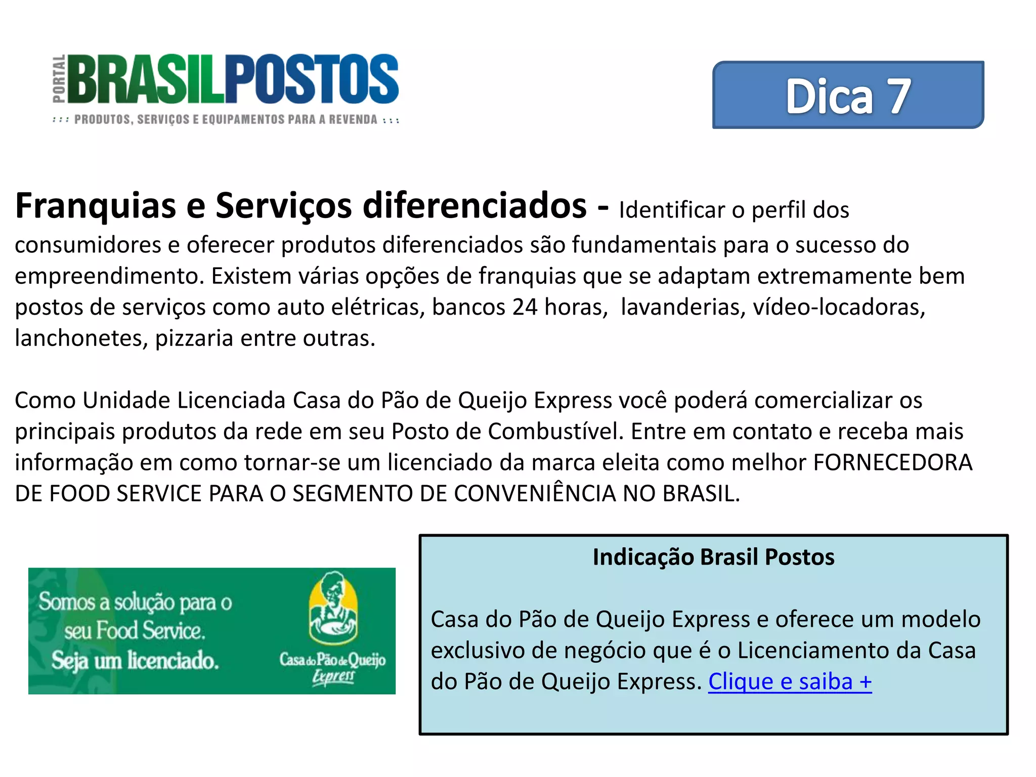 Dica 1 – Treinamento de Equipes
Franquias e Serviços diferenciados - Identificar o perfil dos
consumidores e oferecer produtos diferenciados são fundamentais para o sucesso do
empreendimento. Existem várias opções de franquias que se adaptam extremamente bem
postos de serviços como auto elétricas, bancos 24 horas, lavanderias, vídeo-locadoras,
lanchonetes, pizzaria entre outras.

Como Unidade Licenciada Casa do Pão de Queijo Express você poderá comercializar os
principais produtos da rede em seu Posto de Combustível. Entre em contato e receba mais
informação em como tornar-se um licenciado da marca eleita como melhor FORNECEDORA
DE FOOD SERVICE PARA O SEGMENTO DE CONVENIÊNCIA NO BRASIL.

                                                    Indicação Brasil Postos

                                     Casa do Pão de Queijo Express e oferece um modelo
                                     exclusivo de negócio que é o Licenciamento da Casa
                                     do Pão de Queijo Express. Clique e saiba +
 