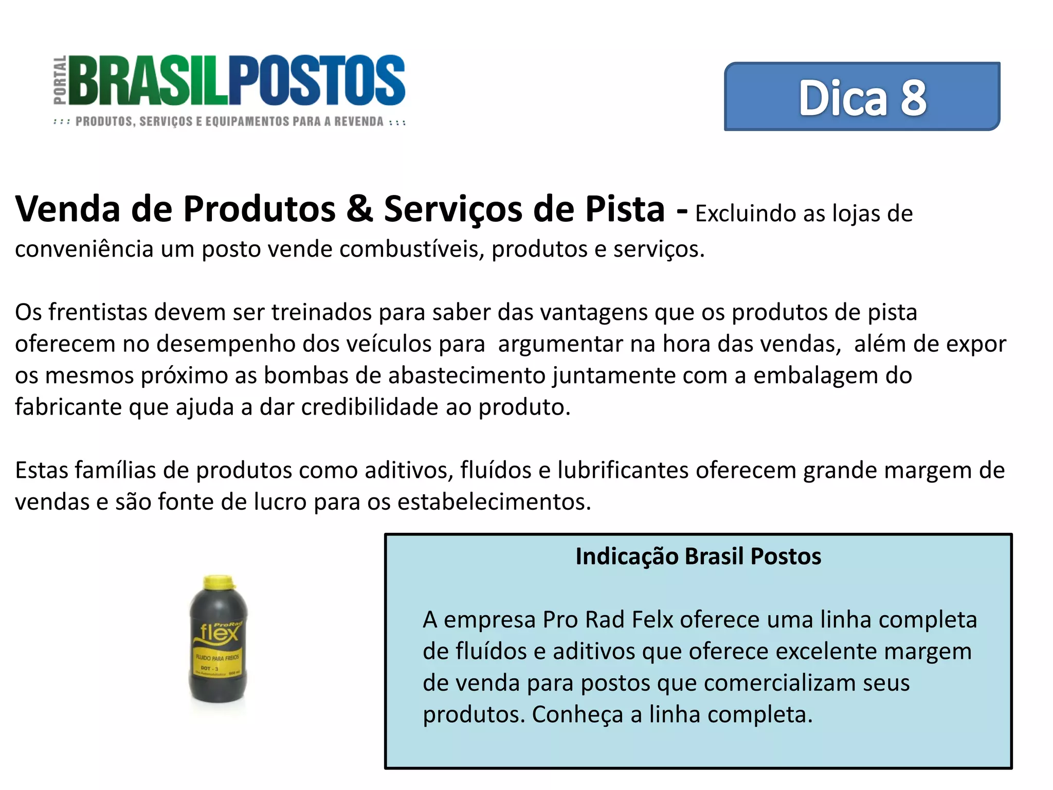 Dica 1 – Treinamento de Equipes
Venda de Produtos & Serviços de Pista - Excluindo as lojas de
conveniência um posto vende combustíveis, produtos e serviços.

Os frentistas devem ser treinados para saber das vantagens que os produtos de pista
oferecem no desempenho dos veículos para argumentar na hora das vendas, além de expor
os mesmos próximo as bombas de abastecimento juntamente com a embalagem do
fabricante que ajuda a dar credibilidade ao produto.

Estas famílias de produtos como aditivos, fluídos e lubrificantes oferecem grande margem de
vendas e são fonte de lucro para os estabelecimentos.

                                                   Indicação Brasil Postos

                                     A empresa Pro Rad Felx oferece uma linha completa
                                     de fluídos e aditivos que oferece excelente margem
                                     de venda para postos que comercializam seus
                                     produtos. Conheça a linha completa.
 