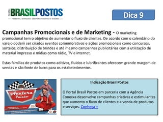 Dica 1 – Treinamento de Equipes
Campanhas Promocionais e de Marketing - O marketing
promocional tem o objetivo de aumentar o fluxo de clientes. De acordo com o calendário do
varejo podem ser criados eventos comemorativos e ações promocionais como concursos,
sorteios, distribuição de brindes e até mesmo campanhas publicitárias com a utilização de
material impresso e mídias como rádio, TV e internet.

Estas famílias de produtos como aditivos, fluídos e lubrificantes oferecem grande margem de
vendas e são fonte de lucro para os estabelecimentos.


                                                    Indicação Brasil Postos

                                   O Portal Brasil Postos em parceria com a Agência
                                   Conexxa desenvolve campanhas criativas e estimulantes
                                   que aumento o fluxo de clientes e a venda de produtos
                                   e serviços. Conheça +
 