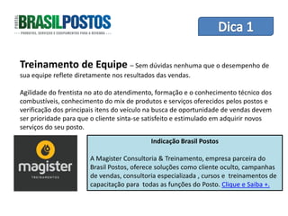 Dica 1 – Treinamento de Equipes

Treinamento de Equipe – Sem dúvidas nenhuma que o desempenho de
sua equipe reflete diretamente nos resultados das vendas.

Agilidade do frentista no ato do atendimento, formação e o conhecimento técnico dos
combustíveis, conhecimento do mix de produtos e serviços oferecidos pelos postos e
verificação dos principais itens do veículo na busca de oportunidade de vendas devem
ser prioridade para que o cliente sinta-se satisfeito e estimulado em adquirir novos
serviços do seu posto.
                                           Indicação Brasil Postos

                       A Magister Consultoria & Treinamento, empresa parceira do
                       Brasil Postos, oferece soluções como cliente oculto, campanhas
                       de vendas, consultoria especializada , cursos e treinamentos de
                       capacitação para todas as funções do Posto. Clique e Saiba +.
 