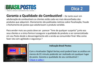 Garanta a Qualidade do Combustível – De tantode Equipes
                           Dica 1 – Treinamento
                                                ouvir em
adulteração de combustíveis os clientes estão cada vez mais desconfiados dos
produtos que adquirem. Diariamente são publicadas notícias sobre fiscalização, fraude
e fechamento de postos que adulteravam o produto vendido.

Para vender mais seu posto deve ser parecer “livre de qualquer suspeita” junto aos
seus clientes e a única forma é assegurar a qualidade do produto a ser comercializado
em seu Posto desde o descarregamento até a venda ao consumidor final. Mas como
fazer isto com agilidade e segurança ?

                                            Indicação Brasil Postos

                       Com o Analisador Digital Xerloq você poderá fazer as análise em
                       menos de 01 minuto podendo ser realizado em qualquer lugar
                       do posto. Garanta a qualidade do seu combustível !
                       Clique e saiba +
 