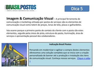 Dica 1 – Treinamento de Equipes
Imagem & Comunicação Visual – A principal ferramenta de
comunicação e marketing utilizada por postos de serviços são os elementos de
comunicação visual como totem de preços, lonas de teto, placas e galhardetes.

Isto ocorre porque o primeiro ponto de contato do cliente com o posto são estes
elementos, seguido pelas áreas de pista, estrutura do posto, iluminação, área de
serviços e apresentação pessoal dos colaboradores.


                                            Indicação Brasil Postos

                       Pensando em modernizar e agilizar a compra destes elementos
                       oferecemos uma solução completa que se inicia com a criação
                       personalizada de banner até a produção e instalação dos itens
                       de comunicação visual. Conheça nossos serviços. Clique e saiba
                       +
 