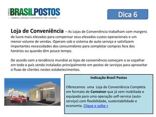 Dica 1 – Treinamento de Equipes
Loja de Conveniência – As Lojas de Conveniência trabalham com margens
de lucro mais elevadas para compensar seus elevados custos operacionais e um
menor volume de vendas. Operam sob o sistema de auto-serviço e satisfazem
importantes necessidades dos consumidores para completar compras fora dos
horários ou quando têm pouco tempo.

De acordo com a tendência mundial as lojas de conveniência começam a se espalhar
em todo o país sendo instaladas principalmente em postos de serviços para aproveitar
o fluxo de clientes nestes estabelecimentos.

                                                 Indicação Brasil Postos

                                  Oferecemos uma Loja de Conveniência Completa
                                  em formato de Container que já vem mobiliada e
                                  equipada para uma operação self-service (auto-
                                  serviço) com flexibilidade, sustentabilidade e
                                  economia. Clique e saiba +
 