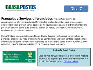 Dica 1 – Treinamento de Equipes
Franquias e Serviços diferenciados - Identificar o perfil dos
consumidores e oferecer produtos diferenciados são fundamentais para o sucesso do
empreendimento. Existem várias opções de franquias que se adaptam extremamente bem
postos de serviços como auto elétricas, bancos 24 horas, lavanderias, vídeo-locadoras,
lanchonetes, pizzaria entre outras.

Como Unidade Licenciada Casa do Pão de Queijo Express você poderá comercializar os
principais produtos da rede em seu Posto de Combustível. Entre em contato e receba mais
informação em como tornar-se um licenciado da marca eleita como melhor FORNECEDORA
DE FOOD SERVICE PARA O SEGMENTO DE CONVENIÊNCIA NO BRASIL.

                                                    Indicação Brasil Postos

                                     Casa do Pão de Queijo Express e oferece um modelo
                                     exclusivo de negócio que é o Licenciamento da Casa
                                     do Pão de Queijo Express. Clique e saiba +
 