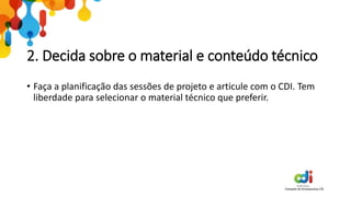 2. Decida sobre o material e conteúdo técnico
• Faça a planificação das sessões de projeto e articule com o CDI. Tem
liberdade para selecionar o material técnico que preferir.
 
