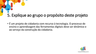 5. Explique ao grupo o propósito deste projeto
• É um projeto de cidadania com recurso à tecnologia. O processo de
ensino e aprendizagem das ferramentas digitais deve ser dinâmico e
ao serviço da construção da cidadania.
 