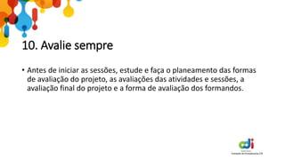 10. Avalie sempre
• Antes de iniciar as sessões, estude e faça o planeamento das formas
de avaliação do projeto, as avaliações das atividades e sessões, a
avaliação final do projeto e a forma de avaliação dos formandos.
 