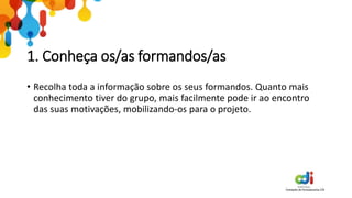 1. Conheça os/as formandos/as
• Recolha toda a informação sobre os seus formandos. Quanto mais
conhecimento tiver do grupo, mais facilmente pode ir ao encontro
das suas motivações, mobilizando-os para o projeto.
 