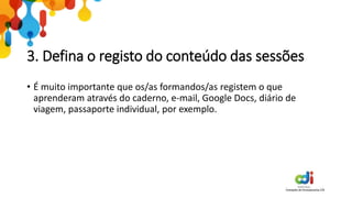 3. Defina o registo do conteúdo das sessões
• É muito importante que os/as formandos/as registem o que
aprenderam através do caderno, e-mail, Google Docs, diário de
viagem, passaporte individual, por exemplo.
 