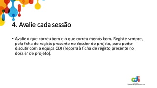 4. Avalie cada sessão
• Avalie o que correu bem e o que correu menos bem. Registe sempre,
pela ficha de registo presente no dossier do projeto, para poder
discutir com a equipa CDI (recorra à ficha de registo presente no
dossier de projeto).
 