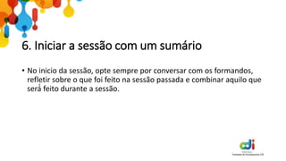 6. Iniciar a sessão com um sumário
• No inicio da sessão, opte sempre por conversar com os formandos,
refletir sobre o que foi feito na sessão passada e combinar aquilo que
será́ feito durante a sessão.
 