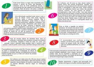 1
Evite fumar! Essa é a regra mais importante para
prevenir o câncer. Ao fumar, são liberadas no
ambiente cerca de 4.700 substâncias tóxicas e
cancerígenas que são inaladas por fumantes e não
fumantes. Parar de fumar e de poluir o ambiente
fechado é fundamental para a prevenção do câncer.
Uma alimentação saudável pode reduzir muito o
risco de câncer. Coma mais frutas, legumes,
verduras, grãos e cereais integrais, leite e
derivados desnatados, queijo branco e menos
alimentos gordurosos, salgados e enlatados. Sua
dieta deve conter, diariamente, pelo menos cinco
porções de frutas, verduras e legumes. Evite
frituras, salgadinhos, carne de porco, carne vermelha
com gordura aparente, pele de frango, embutidos, como
lingüiça, salsicha e salame, e gordura hidrogenada.
Apesar do azeite ser um tipo de gordura mais
saudável, não deve ser exposto a altas temperaturas.
Prefira alimentos cozidos e assados.
Faça 30 minutos diários de atividade física, leve ou
moderada. A atividade física protetora consiste na iniciativa
do movimento, adaptada à rotina de cada um, como, por
exemplo, trocar o elevador pelas escadas, levar o cachorro para
passear, cuidar do jardim, varrer a casa, caminhar e dançar, entre outras.
É aconselhável que homens, entre 50 e 70 anos, orientem-
se sobre a necessidade de investigação do câncer de
próstata em consultas médicas, principalmente se tiverem
histórico familiar de pai ou irmão com câncer de próstata
antes dos 60 anos.
6
As mulheres, com 40 anos ou mais, devem realizar o
exame clínico das mamas anualmente. Aquelas que
estiverem na faixa etária de 50 a 69 anos devem realizar
ainda a mamografia a cada dois anos. Esses exames
devem ser realizados mesmo que mulher não perceba
nenhum sintoma. Se uma pessoa da família -
principalmente a mãe, irmã ou filha - teve esta doença
antes dos 50 anos de idade, a mulher tem mais chances de
ter um câncer de mama. Quem já teve câncer em uma das
mamas ou câncer de ovário, em qualquer idade, também
deve ficar atenta. Nestes casos, a partir dos 35 anos o
exame clínico das mamas e a mamografia devem ser
feitos uma vez por ano.
7
Evite ou limite a ingestão de bebidas
alcóolicas. Os homens não devem tomar
mais do que duas doses por dia, enquanto
as mulheres devem limitar este consumo
a uma dose, correspondente a um copo
de cerveja ou a uma taça de vinho.
8
Evite exposição prolongada ao sol entre 10h e 16h, e use
sempre proteção adequada, como chapéu, barraca e
protetor solar. Se for inevitável a exposição ao sol
durante a jornada de trabalho, use chapéu de aba larga,
camisa de manga longa e calça comprida.
9
10 Realize diariamente a higiene oral (escovação dos
dentes e da língua) e consulte o dentista regularmente.
As mulheres com idade entre 25 e 59 anos devem realizar
exame preventivo ginecológico. Após dois exames normais
seguidos, deverá realizar um exame a cada três anos. Para
os exames alterados, deve-se seguir as orientações
médicas.
5
É recomendável que mulheres e
homens, com 50 anos ou mais, realizem
exame de sangue oculto nas fezes a
cada ano (preferencialmente) ou a cada
dois anos.
2
3
4
 