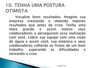 Visualize bons resultados. Imagine sua
empresa crescendo e obtendo maiores
resultados que antes da crise. Tenha uma
meta grande e assim motive seus
colaboradores a perseguirem essa realização
com você. Lidere sua equipe com uma visão
de águia e assim você, sua empresa e seus
colaboradores colherão os frutos de um bom
trabalho, superando as dificuldades e
vencendo a crise.
RH Jaider Silva
 