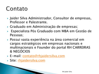  Jaider Silva Administrador, Consultor de empresas,
Professor e Palestrante.
 Graduado em Administração de empresas;
 Especialista Pós Graduado com MBA em Gestão de
Pessoas;
 Possui vasta experiência na área comercial em
cargos estratégicos em empresas nacionais e
multinacionais e Founder do portal RH CARREIRAS
& NEGÓCIOS
 E-mail: contato@rhjaidersilva.com
 Site: rhjaidersilva.com
RH Jaider Silva
 