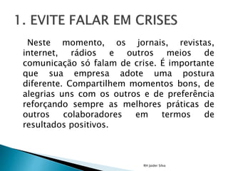 Neste momento, os jornais, revistas,
internet, rádios e outros meios de
comunicação só falam de crise. É importante
que sua empresa adote uma postura
diferente. Compartilhem momentos bons, de
alegrias uns com os outros e de preferência
reforçando sempre as melhores práticas de
outros colaboradores em termos de
resultados positivos.
RH Jaider Silva
 