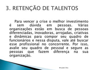Para vencer a crise o melhor investimento
é sem dúvida em pessoas. Várias
organizações estão em busca de pessoas
diferenciadas, inovadoras, arrojadas, criativas
e dinâmicas para compor seu quadro de
funcionários e nessa disputa, vale até buscar
esse profissional no concorrente. Por isso,
avalie seu quadro de pessoal e segure as
pessoas que fazem diferença na sua
organização.
RH Jaider Silva
 