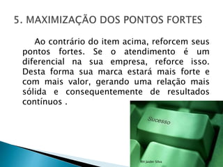 Ao contrário do item acima, reforcem seus
pontos fortes. Se o atendimento é um
diferencial na sua empresa, reforce isso.
Desta forma sua marca estará mais forte e
com mais valor, gerando uma relação mais
sólida e consequentemente de resultados
contínuos .
RH Jaider Silva
 