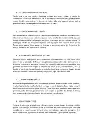 4. LER OS ENUNCIADOS JURISPRUDENCIAIS

Sendo uma prova que contém disciplinas jurídicas, com maior ênfase, o estudo de
informativos e súmulas é indispensável. Em se tratando de súmula vinculante, por não serem
muitas (ainda), recomenda-se o domínio de todas. Não seria exagero afirmar que a
probabilidade da banca exigir tal conhecimento beira os 100%.



   5. ESTUDAR POR OBRAS DIRECIONADAS

Deixando de lado as críticas dos cultos e letrados que só admitem estudo por pesada doutrina,
não podemos esquecer que o concurso público é uma batalha. São muitas matérias e pouco
tempo para apreendê-las. Sendo assim, ao menos na primeira fase (no chamado ‘provão’) é
estratégico estudar por livros mais objetivos, com linguagem mais acessível, desde que as
fontes sejam seguras. Nesse passo, as sinopses se apresentam como útil ferramenta de
revisão, sobretudo das matérias mais extensas.



   6. RESOLVER O MAIOR NÚMERO DE QUESTÕES

Já se disse que mil horas de aula teórica sobre como andar de bicicleta não superam um único
exercício de tal atividade. De fato, a resolução das questões sedimenta o conhecimento e
transmite confiança ao estudante. Nessa trilha, simulados são primorosos exercícios que
permitem ao examinando respirar o ambiente de prova, o que, inexoravelmente, alivia a
tensão do grande dia. Simulando todas as condições do certame, certamente chegará lá mais
tranquilo, confiante e com a sensação de já ter jogado o jogo, o que é muito bom.



   7. COMEÇAR PELAS MAIS FÁCEIS

Ninguém é obrigado a fazer a prova na ordem das questões distribuídas pela banca. Ademais,
é natural que se tenha mais familiaridade com esta ou aquela disciplina. Desse modo, o ideal é
tentar pontuar o máximo logo nessas matérias. Começando pelas mais fáceis, além de garantir
preciosos pontos de início, posteriormente parte-se para as questões das demais disciplinas
com uma sensação de autoconfiança e já tendo aliviado a tensão inicial.



   8. ADMINISTRAR O TEMPO

Trata-se de elementar atividade que, não raro, muitas pessoas deixam de realizar. A ideia
(agora, sem acento) é o candidato saber, previamente, de quanto tempo dispõe para cada
questão, não se esquecendo, por óbvio, do tempo reservado para o gabarito. Numa prova de 5
horas (300 minutos), recomenda-se reservar meia hora só para a marcação das respostas.
 