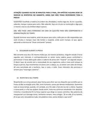 ATENÇÃO! QUANDO FALTAR 30 MINUTOS PARA O FINAL, EM HIPÓTESE ALGUMA DEIXE DE
MARCAR AS RESPOSTAS NO GABARITO, AINDA QUE NÃO TENHA RESPONDIDO TODA A
PROVA!

SUGESTÃO! Escolhida a matéria (na ordem das afinidades), resolva logo ela. Ao ler a questão,
sabendo, marque e passe para outra. Não sabendo, faça um círculo na numeração e diga para
si mesmo: essa eu vou lembrar daqui a pouco.

OBS: NÃO PASSE UMA ETERNIDADE EM CIMA DA QUESTÃO PARA NÃO COMPROMETER A
ADMINISTRAÇÃO DO TEMPO.

Quando terminar essa matéria, antes de passar para outra, volte para as não respondidas que
você circulou e marque. Caso não lembre a resposta, ainda assim marque, só que, agora,
aplicando as técnicas do “chute consciente” (anexo).



   9. DESCANSAR DURANTE A PROVA

Não estranhe essa dica. Do mesmo modo que, de maneira produtiva, ninguém estuda 5 horas
seguidas sem intervalo, é contraproducente se sentar numa cadeira pouco confortável e
permanecer 5 horas debruçado sobre o caderno de prova sem “respirar” um segundo sequer.
O ideal é que, de acordo com a necessidade do seu organismo, volta e meia você estique os
braços e pernas, faça movimentos circulares com a cabeça, ou, se estiver com sobra de tempo,
dê uma caminhada até o banheiro, lave o rosto, e volte. Esses intervalos são preciosos e
servem para “recarregar a bateria”.



   10. RESPEITAR O SEU TEMPO

Respeitando sua crença pessoal, peço licença para dizer que sou daqueles que acredita que os
frutos só dão na estação certa. Nós, seres humanos, somos por demais imediatistas. Queremos
tudo ao nosso tempo, quando, em verdade, só o Pai sabe a hora de nos dar a vitória. Façamos
a nossa parte, e o Pai nos ajudará. Sendo assim, resta-nos continuar estudando e ter absoluta,
irrestrita e incondicional fé na força superior que dirige os nossos caminhos. Nas palavras do
inesquecível Luiz Gonzaga Júnior, tenhamos sempre, meus amigos: “fé na vida, fé no homem,
fé no que virá; nós podemos tudo, nós podemos mais, vamos lá fazer o que será!”
 