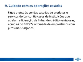 9. Cuidado com as operações casadas 
Fique atento às vendas casadas de produtos e 
serviços do banco. Há casos de instituições que 
atrelam a liberação de linhas de crédito vantajosas, 
como as do BNDES, à tomada de empréstimos com 
juros mais salgados. 
 